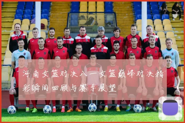 河南女篮对决八一女篮巅峰对决精彩瞬间回顾与赛季展望