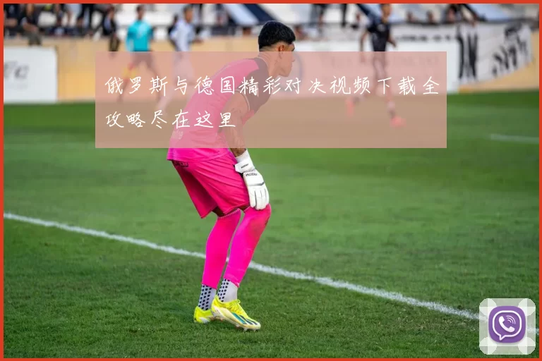 俄罗斯与德国精彩对决视频下载全攻略尽在这里