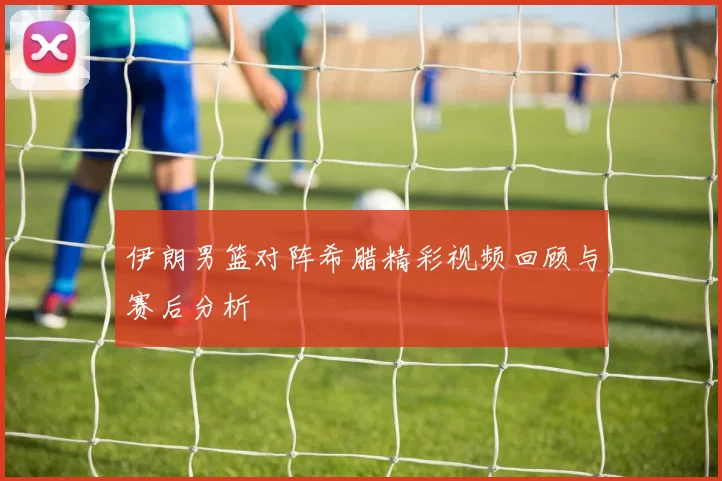 伊朗男篮对阵希腊精彩视频回顾与赛后分析