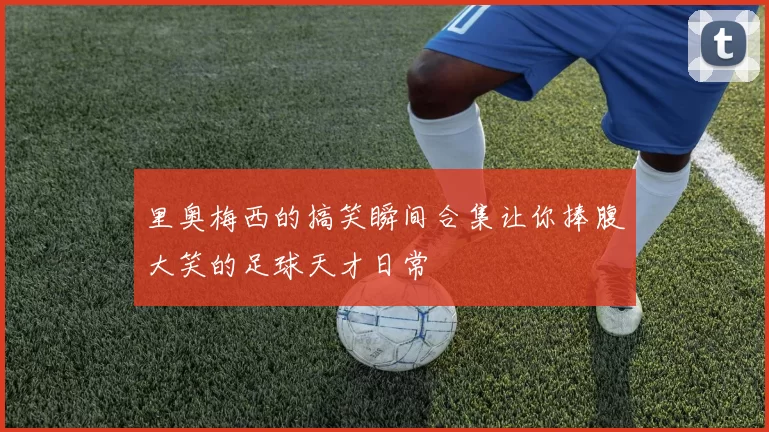 里奥梅西的搞笑瞬间合集让你捧腹大笑的足球天才日常