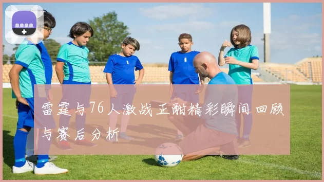 雷霆与76人激战正酣精彩瞬间回顾与赛后分析